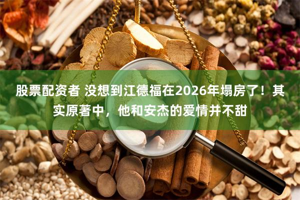 股票配资者 没想到江德福在2026年塌房了！其实原著中，他和安杰的爱情并不甜