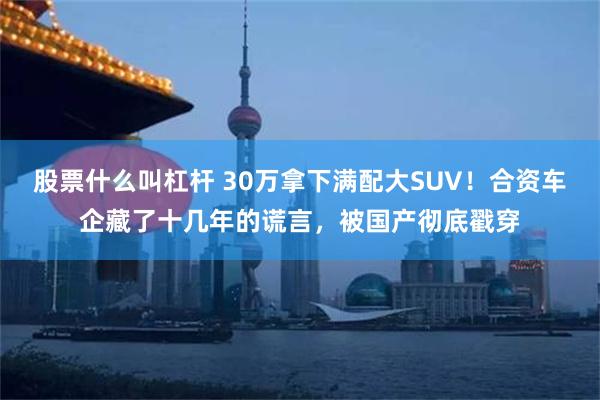 股票什么叫杠杆 30万拿下满配大SUV！合资车企藏了十几年的谎言，被国产彻底戳穿