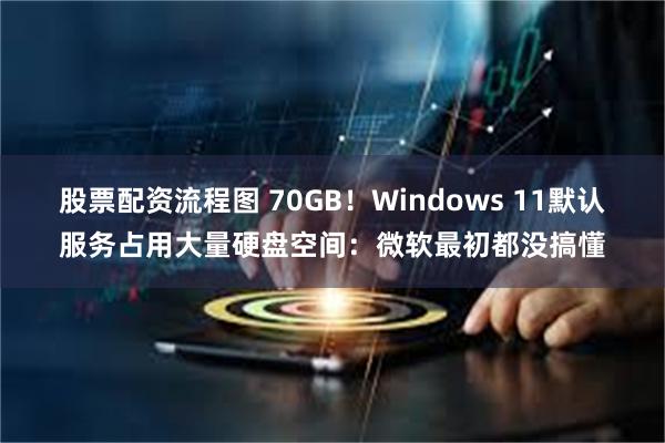 股票配资流程图 70GB!Windows 11默认服务占用大量硬盘空间:微软最初都没搞懂
