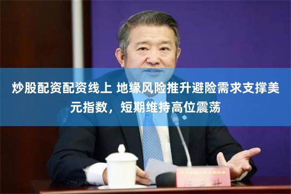 炒股配资配资线上 地缘风险推升避险需求支撑美元指数,短期维持高位震荡