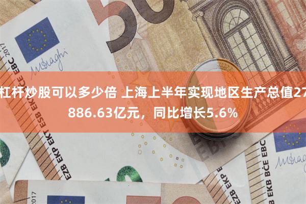 杠杆炒股可以多少倍 上海上半年实现地区生产总值27886.63亿元，同比增长5.6%
