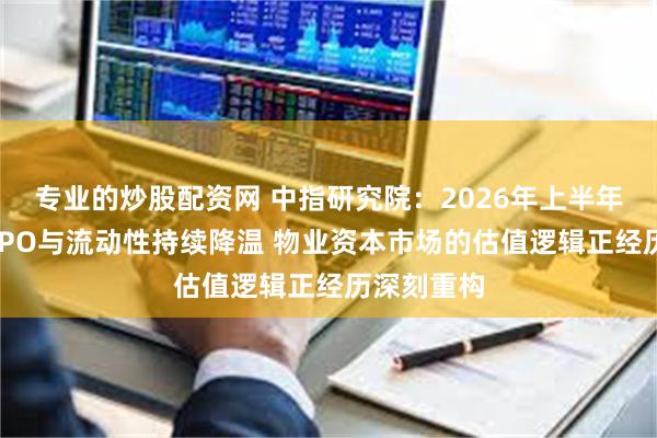 专业的炒股配资网 中指研究院:2026年上半年物业行业IPO与流动性持续降温 物业资本市场的估值逻辑正经历深刻重构