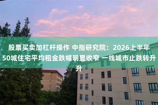 股票买卖加杠杆操作 中指研究院：2026上半年50城住宅平均租金跌幅明显收窄 一线城市止跌转升