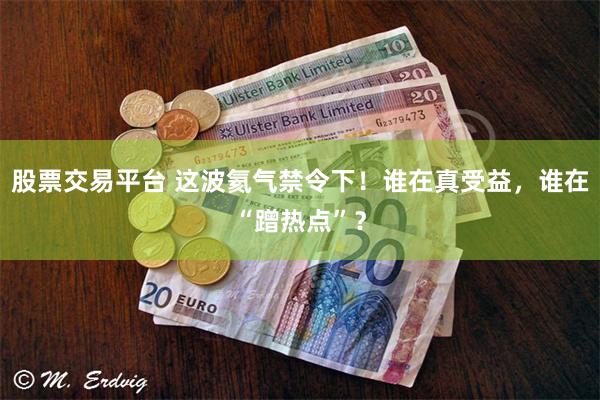 股票交易平台 这波氦气禁令下!谁在真受益,谁在“蹭热点”?