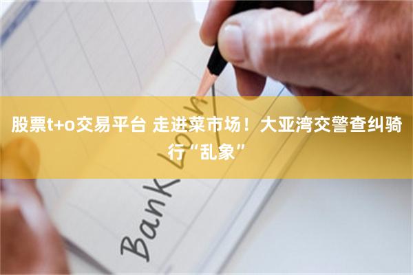 股票t+o交易平台 走进菜市场！大亚湾交警查纠骑行“乱象”