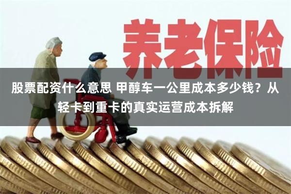 股票配资什么意思 甲醇车一公里成本多少钱？从轻卡到重卡的真实运营成本拆解