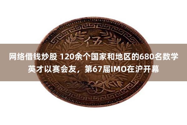 网络借钱炒股 120余个国家和地区的680名数学英才以赛会友，第67届IMO在沪开幕