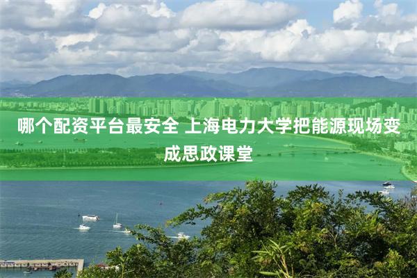 哪个配资平台最安全 上海电力大学把能源现场变成思政课堂