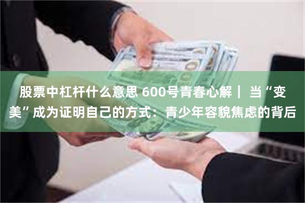 股票中杠杆什么意思 600号青春心解｜ 当“变美”成为证明自己的方式：青少年容貌焦虑的背后