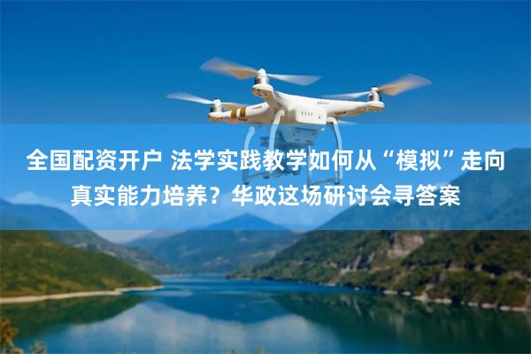 全国配资开户 法学实践教学如何从“模拟”走向真实能力培养？华政这场研讨会寻答案