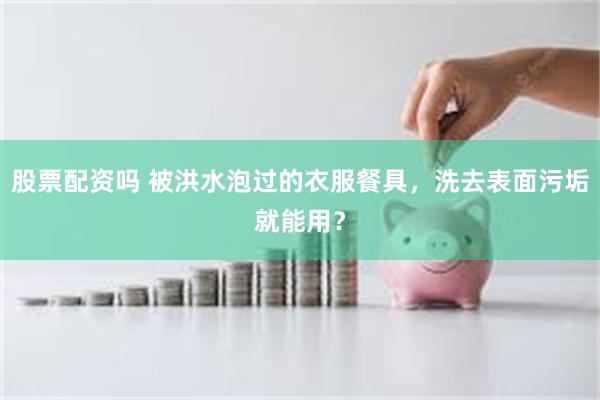 股票配资吗 被洪水泡过的衣服餐具，洗去表面污垢就能用？