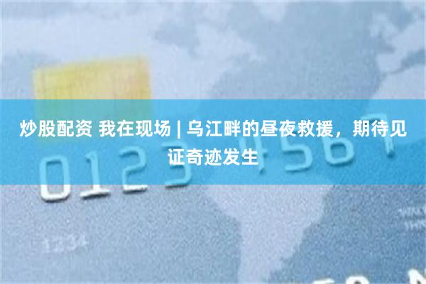 炒股配资 我在现场 | 乌江畔的昼夜救援，期待见证奇迹发生