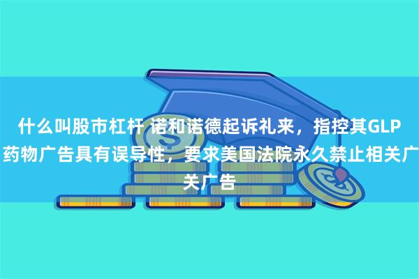 什么叫股市杠杆 诺和诺德起诉礼来,指控其GLP-1药物广告具有误导性,要求美国法院永久禁止相关广告