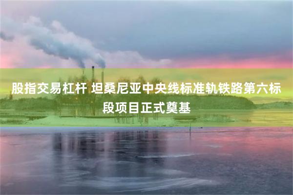 股指交易杠杆 坦桑尼亚中央线标准轨铁路第六标段项目正式奠基