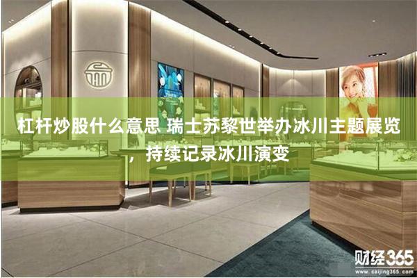 杠杆炒股什么意思 瑞士苏黎世举办冰川主题展览，持续记录冰川演变