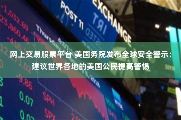 网上交易股票平台 美国务院发布全球安全警示：建议世界各地的美国公民提高警惕