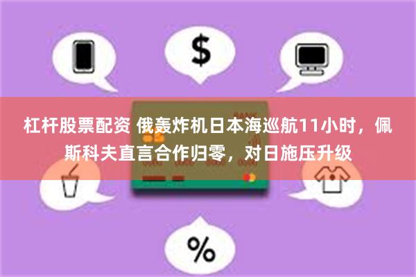 杠杆股票配资 俄轰炸机日本海巡航11小时，佩斯科夫直言合作归零，对日施压升级