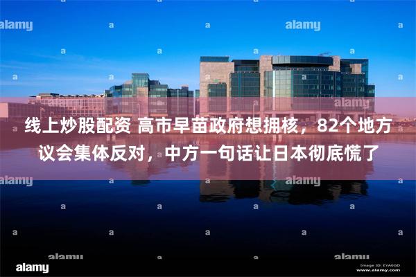 线上炒股配资 高市早苗政府想拥核，82个地方议会集体反对，中方一句话让日本彻底慌了