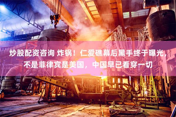 炒股配资咨询 炸锅！仁爱礁幕后黑手终于曝光，不是菲律宾是美国，中国早已看穿一切