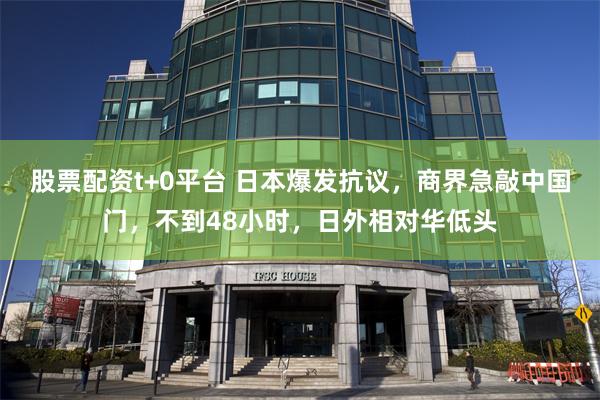 股票配资t+0平台 日本爆发抗议，商界急敲中国门，不到48小时，日外相对华低头