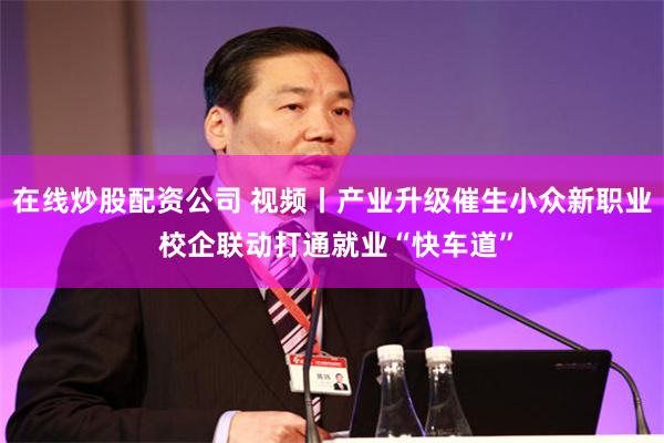 在线炒股配资公司 视频丨产业升级催生小众新职业 校企联动打通就业“快车道”