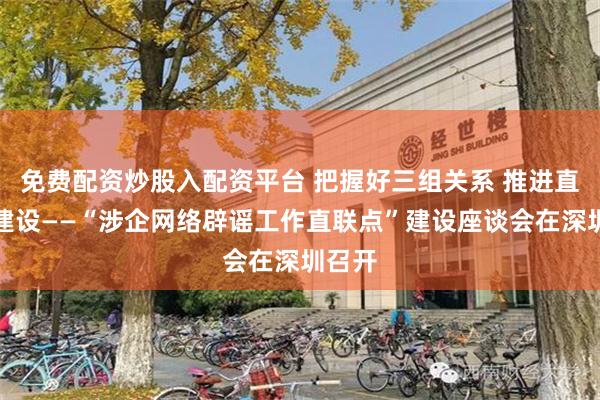 免费配资炒股入配资平台 把握好三组关系 推进直联点建设——“涉企网络辟谣工作直联点”建设座谈会在深圳召开