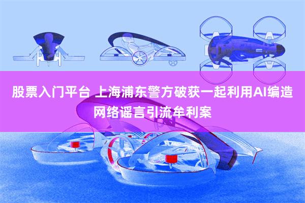 股票入门平台 上海浦东警方破获一起利用AI编造网络谣言引流牟利案