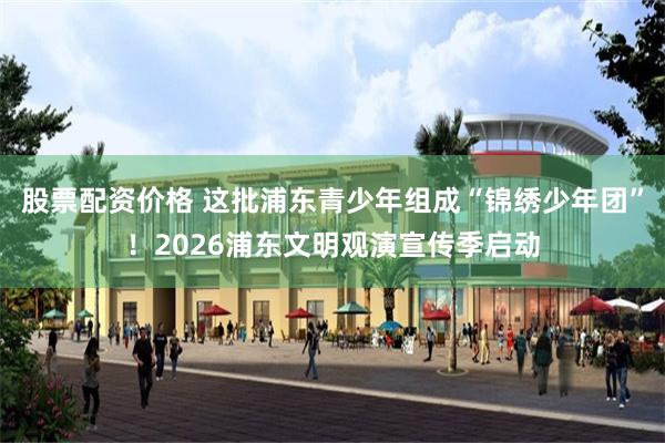 股票配资价格 这批浦东青少年组成“锦绣少年团”!2026浦东文明观演宣传季启动