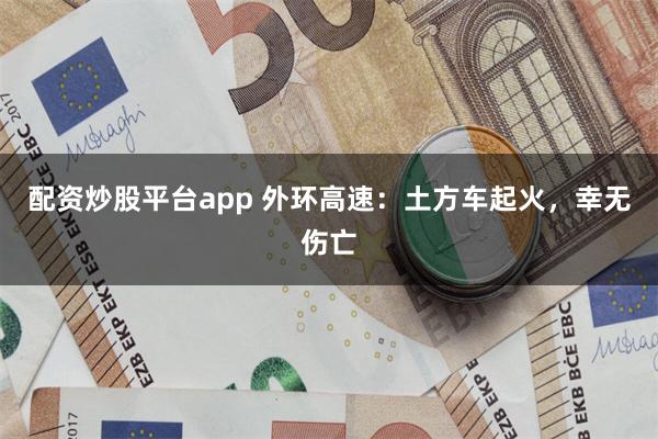 配资炒股平台app 外环高速：土方车起火，幸无伤亡