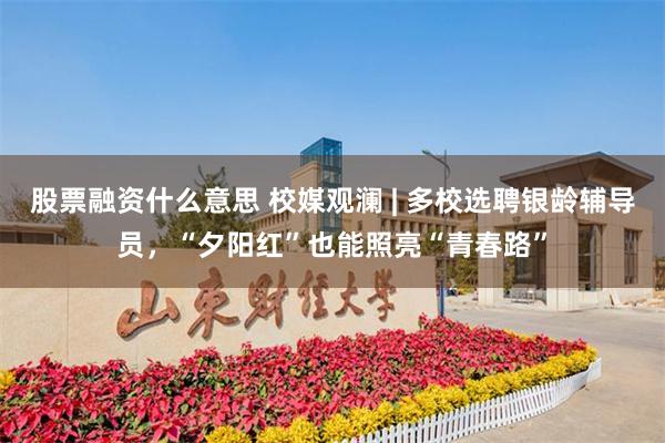 股票融资什么意思 校媒观澜 | 多校选聘银龄辅导员，“夕阳红”也能照亮“青春路”