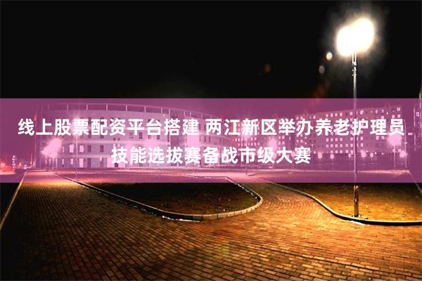 线上股票配资平台搭建 两江新区举办养老护理员技能选拔赛备战市级大赛