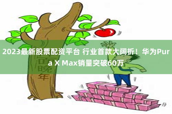 2023最新股票配资平台 行业首款大阔折！华为Pura X Max销量突破60万