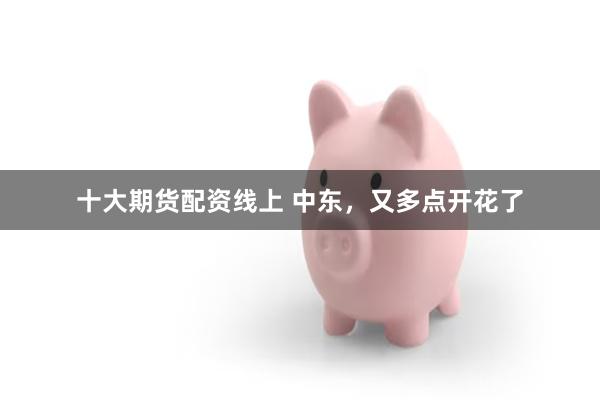 十大期货配资线上 中东,又多点开花了