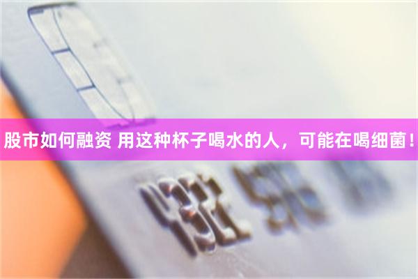 股市如何融资 用这种杯子喝水的人，可能在喝细菌！
