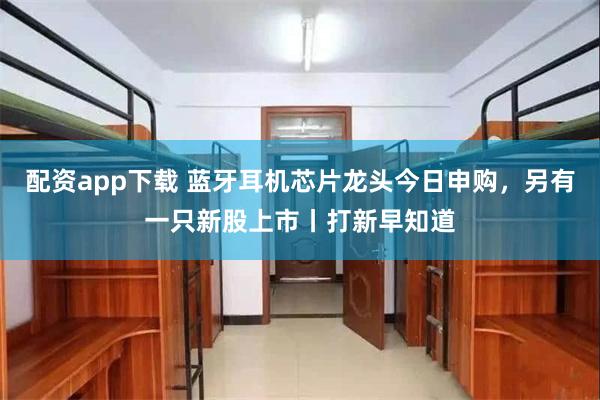 配资app下载 蓝牙耳机芯片龙头今日申购，另有一只新股上市丨打新早知道