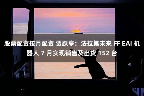 股票配资按月配资 贾跃亭：法拉第未来 FF EAI 机器人 7 月实现销售及出货 152 台