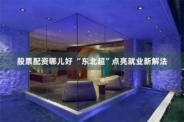 股票配资哪儿好 “东北超”点亮就业新解法