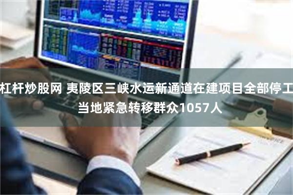 杠杆炒股网 夷陵区三峡水运新通道在建项目全部停工  当地紧急转移群众1057人