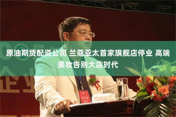 原油期货配资公司 兰蔻亚太首家旗舰店停业 高端美妆告别大店时代