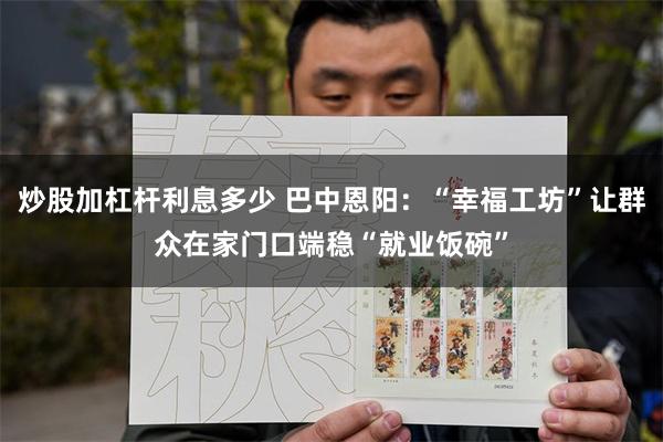 炒股加杠杆利息多少 巴中恩阳：“幸福工坊”让群众在家门口端稳“就业饭碗”