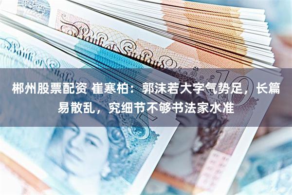 郴州股票配资 崔寒柏：郭沫若大字气势足，长篇易散乱，究细节不够书法家水准