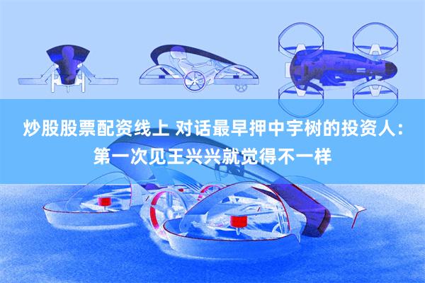 炒股股票配资线上 对话最早押中宇树的投资人：第一次见王兴兴就觉得不一样