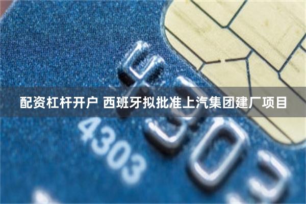 配资杠杆开户 西班牙拟批准上汽集团建厂项目