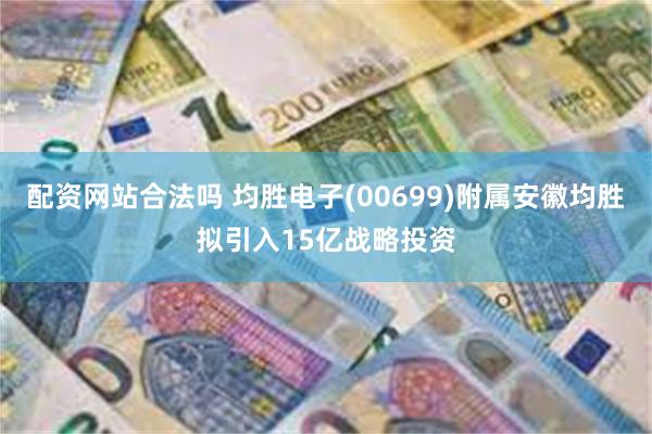 配资网站合法吗 均胜电子(00699)附属安徽均胜拟引入15亿战略投资