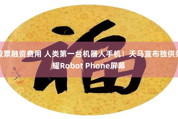 股票融资费用 人类第一台机器人手机！天马宣布独供荣耀Robot Phone屏幕