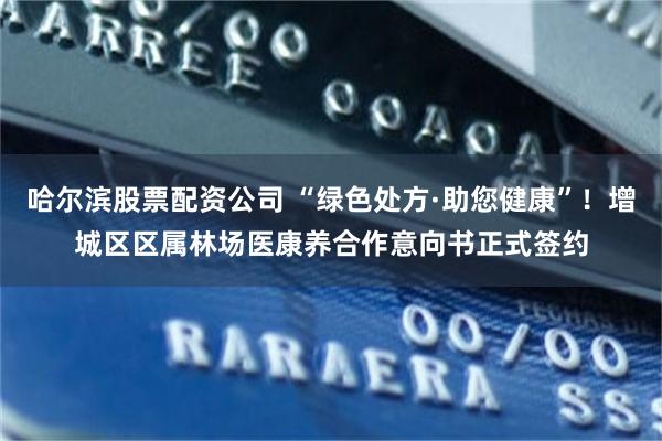 哈尔滨股票配资公司 “绿色处方·助您健康”！增城区区属林场医康养合作意向书正式签约