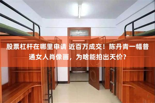 股票杠杆在哪里申请 近百万成交！陈丹青一幅普通女人肖像画，为啥能拍出天价？
