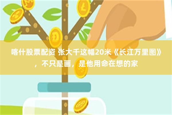 喀什股票配资 张大千这幅20米《长江万里图》，不只是画，是他用命在想的家