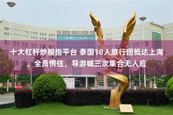 十大杠杆炒股指平台 泰国18人旅行团抵达上海，全员愣住，导游喊三次集合无人应