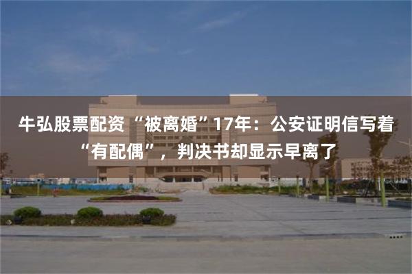 牛弘股票配资 “被离婚”17年：公安证明信写着“有配偶”，判决书却显示早离了